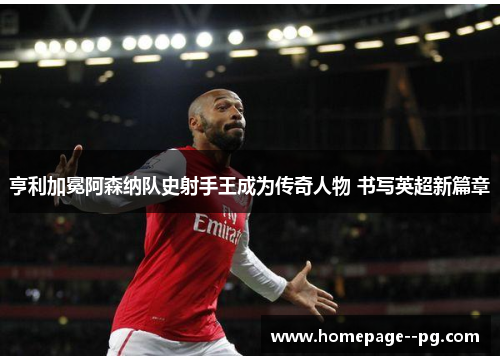 亨利加冕阿森纳队史射手王成为传奇人物 书写英超新篇章